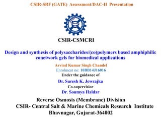 Design and synthesis of polysaccharides/(co)polymers based amphiphilic
conetwork gels for biomedical applications
CSIR-CSMCRI
CSIR-SRF (GATE) Assessment/DAC-II Presentation
Arvind Kumar Singh Chandel
Enrolment no: 10BB14J16016
Under the guidance of
Reverse Osmosis (Membrane) Division
CSIR- Central Salt & Marine Chemicals Research Institute
Bhavnagar, Gujarat-364002
Dr. Suresh K. Jewrajka
Co-supervisior
Dr. Soumya Haldar
 