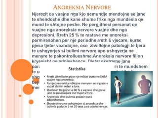 ANOREKSIA NERVORE
Njerezit qe vuajne nga kjo semundje mendojne se jane
te shendoshe dhe kane shume frike nga mundesia qe
mund te shtojne peshe. Ne pergjithesi personat qe
vuajne nga anoreksia nervore vuajne dhe nga
depresioni. Rreth 25 % te rasteve me anoreksi
permiresohen per nje periudhe rreth 6 vjecare, kurse
pjesa tjeter vazhdojne, ose zhvillojne patologji te tjera
te ushqyerjes si bulimi nervore apo ushqyerja ne
menyre te pakontrollueshme.Anoreksia nervore fillon
kryesisht ne adoleshence. Dietat ekstreme jane
paralajmeruesi kryesor per nje crregullim te mundshem
te ushqyerjes. Ne rastet kur adoloshentet shfaqin
shqetesime per peshen e tyre ata duhen keshilluar te
bejne aktivitet fizik dhe jo dieta ne reduktimin normal te
menyres se ushqyerjes.
 