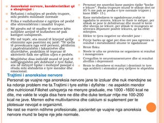  Anoreksisë nervore, karakteristikat që
e shoqërojnë :
 Refuzimi i mbajtjes së peshës trupore,
mbi peshën minimale normale
 Frika e vazhdueshme e ngritjes në peshë
dhe shtrembërimi i imazhit trupor.
 Në pjesën më të madhe të rasteve këto
subjekte arrijnë të kufizohen në pak
kategori ushqimesh.
 Për më tepër, ata mund të kryejnë sjellje
eliminimi apo pastrimi siç janë: “Të vjella
të provokuara nga vetë personi, përdorim
i papërshtatshëm i laksativëve dhe
diuretikëve, praktikim të tepruar të
aktivitetit fizik me qëllim uljen e peshës.
 Megjithëse disa individë mund të jenë të
ndërgjegjshëm për dobësinë e tyre fizike,
ata në mënyrë tipike i mohojnë pasojat e
rënda mbi shëndetin e tyre mendor dhe
emocional.
 Personat me anoreksi kane pamjen tipike “kocke
e lekure’’. Pasha trupoure mund te shkoje deri ne
85 % me pak se pesha e tyre normale trupore (
kane BMI< 15 ).
 Kane metabolizem te ngadalesuar,rrahje te
ngadalta te zemres, lekure te thate te ashper, per
shkak se jane te dehidratuar dhe mund te kene
dhe shenja ne lekure, per shkak te mungeses se
shtreses dhjamore poshte lekures, qe ka efekt
mbrojtes.
 Efekte te tjera negative ne shendet jane :
 Fryrje barku qe zgjat per disa ore pas ngrenies si
rezultat i metabolizmit shume te ngadalsuar
 Renie floku
 Nivele te ulta ne proteina ne organizem si rezultat
i mosngrenies
 Crregullim te neurotransemtueve dhe si rezultat
zhvillim i depresionit
 Renie te dhembeve si rezultat i demtimit te tyre
nga aciditeti i stomakut prej vjelljeve te shpeshta
Trajtimi i anoreksise nervore
Personat qe vuajne nga anoreksia nervore jane te izoluar dhe nuk mendojne se
ka ndonje problem me ta.Trajtimi i tyre eshte i dyfishte : ne aspektin mendor
dhe nutricional.Fillohet ushqyerja ne menyre graduale, me 1000 -1600 kcal ne
dite, me vakte te vogla disa here ne dite dhe duke tentuar rritje me 100-200
kcal ne jave. Merren edhe multivitamina dhe calcium si suplement per te
plotesuar nevojat e organizmit.
Ne rast se marrin ndihme profesionale, pacientet qe vuajne nga anoreksia
nervore mund te bejne nje jete normale.
 