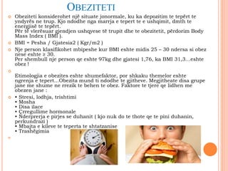 OBEZITETI
 Obeziteti konsiderohet një situate jonormale, ku ka depozitim te tepërt te
yndyrës ne trup. Kjo ndodhe nga marrja e tepert te e ushqimit, dmth te
energjisë te tepërt.
Për të vlerësuar gjendjen ushqyese të trupit dhe te obezitetit, përdorim Body
Mass Index ( BMI ).
 BMI = Pesha / Gjatesia2 ( Kgr/m2 )
 Nje person klasifikohet mbipeshe kur BMI eshte midis 25 – 30 ndersa si obez
nese eshte ≥ 30.
Per shembull nje person qe eshte 97kg dhe gjatesi 1,76, ka BMI 31,3…eshte
obez !

Etimologjia e obezites eshte shumefaktor, por shkaku themelor eshte
ngrenja e tepert...Obezita mund ti ndodhe te gjitheve. Megjitheate disa grupe
jane me shume ne rrezik te behen te obez. Faktore te tjere qe lidhen me
obezen jane :
 • Stresi, lodhja, trishtimi
• Mosha
• Disa ilace
• Çrregullime hormonale
• Nderprerja e pirjes se duhanit ( kjo nuk do te thote qe te pini duhanin,
perkundrazi )
• Mbajta e kileve te teperta te shtatzanise
• Trashëgimia

 