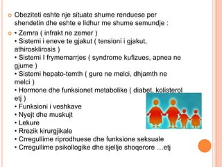  Obeziteti eshte nje situate shume renduese per
shendetin dhe eshte e lidhur me shume semundje :
 • Zemra ( infrakt ne zemer )
• Sistemi i eneve te gjakut ( tensioni i gjakut,
athirosklirosis )
• Sistemi I frymemarrjes ( syndrome kufizues, apnea ne
gjume )
• Sistemi hepato-temth ( gure ne melci, dhjamth ne
melci )
• Hormone dhe funksionet metabolike ( diabet, kolisterol
etj )
• Funksioni i veshkave
• Nyejt dhe muskujt
• Lekure
• Rrezik kirurgjikale
• Crregullime riprodhuese dhe funksione seksuale
• Crregullime psikollogike dhe sjellje shoqerore …etj
 