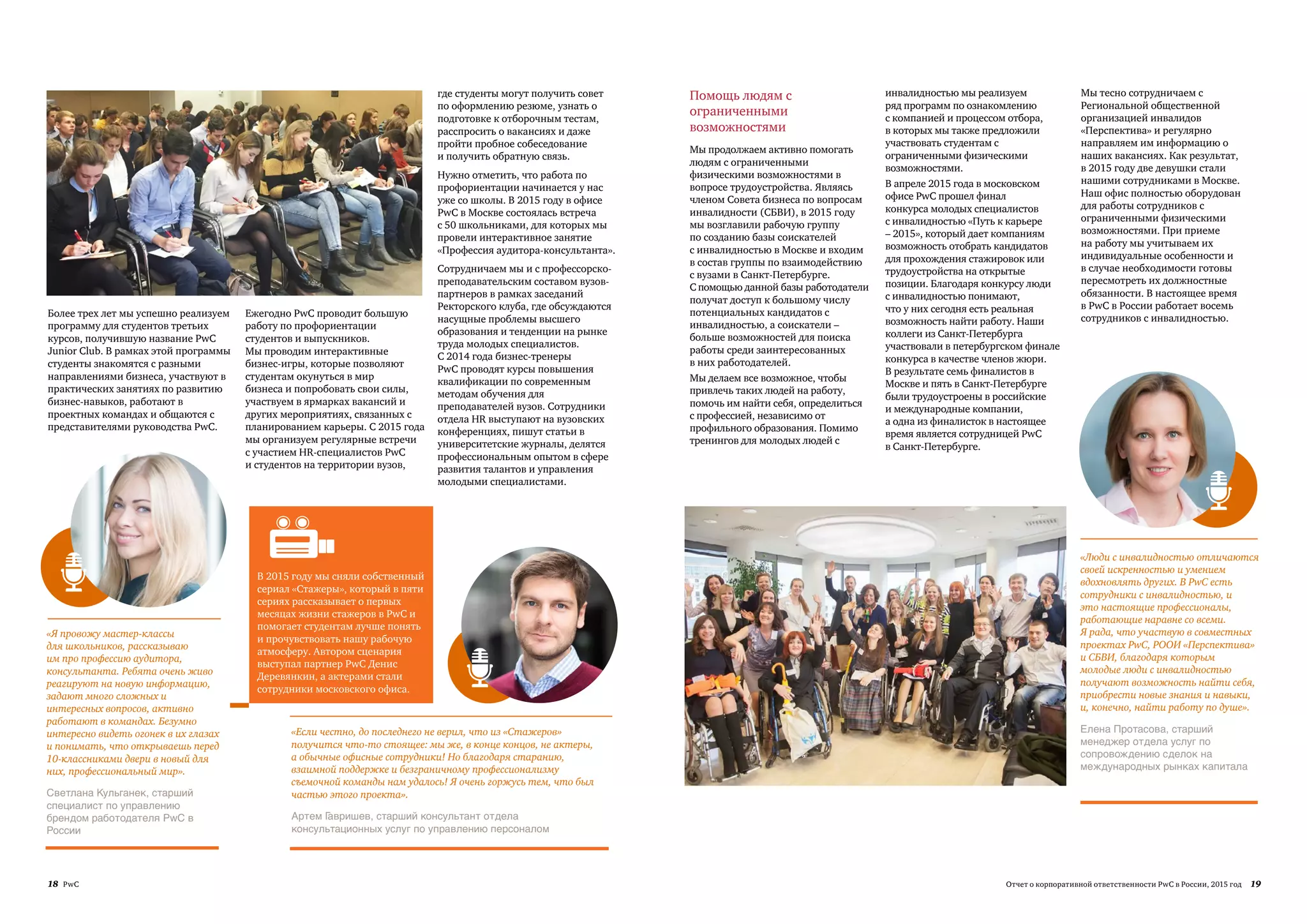 18 PwC 19Отчет о корпоративной ответственности PwC в России, 2015 год
Более трех лет мы успешно реализуем
программу для студентов третьих
курсов, получившую название PwC
Junior Club. В рамках этой программы
студенты знакомятся с разными
направлениями бизнеса, участвуют в
практических занятиях по развитию
бизнес-навыков, работают в
проектных командах и общаются с
представителями руководства PwC.
Ежегодно PwC проводит большую
работу по профориентации
студентов и выпускников.
Мы проводим интерактивные
бизнес-игры, которые позволяют
студентам окунуться в мир
бизнеса и попробовать свои силы,
участвуем в ярмарках вакансий и
других мероприятиях, связанных с
планированием карьеры. С 2015 года
мы организуем регулярные встречи
с участием HR-специалистов PwC
и студентов на территории вузов,
«Если честно, до последнего не верил, что из «Стажеров»
получится что-то стоящее: мы же, в конце концов, не актеры,
а обычные офисные сотрудники! Но благодаря старанию,
взаимной поддержке и безграничному профессионализму
съемочной команды нам удалось! Я очень горжусь тем, что был
частью этого проекта».
Артем Гавришев, старший консультант отдела
консультационных услуг по управлению персоналом
«Я провожу мастер-классы
для школьников, рассказываю
им про профессию аудитора,
консультанта. Ребята очень живо
реагируют на новую информацию,
задают много сложных и
интересных вопросов, активно
работают в командах. Безумно
интересно видеть огонек в их глазах
и понимать, что открываешь перед
10-классниками двери в новый для
них, профессиональный мир».
Светлана Кульганек, старший
специалист по управлению
брендом работодателя PwC в
России
В 2015 году мы сняли собственный
сериал «Стажеры», который в пяти
сериях рассказывает о первых
месяцах жизни стажеров в PwC и
помогает студентам лучше понять
и прочувствовать нашу рабочую
атмосферу. Автором сценария
выступал партнер PwC Денис
Деревянкин, а актерами стали
сотрудники московского офиса.
где студенты могут получить совет
по оформлению резюме, узнать о
подготовке к отборочным тестам,
расспросить о вакансиях и даже
пройти пробное собеседование
и получить обратную связь.
Нужно отметить, что работа по
профориентации начинается у нас
уже со школы. В 2015 году в офисе
PwC в Москве состоялась встреча
с 50 школьниками, для которых мы
провели интерактивное занятие
«Профессия аудитора-консультанта».
Сотрудничаем мы и с профессорско-
преподавательским составом вузов-
партнеров в рамках заседаний
Ректорского клуба, где обсуждаются
насущные проблемы высшего
образования и тенденции на рынке
труда молодых специалистов.
С 2014 года бизнес-тренеры
PwC проводят курсы повышения
квалификации по современным
методам обучения для
преподавателей вузов. Сотрудники
отдела HR выступают на вузовских
конференциях, пишут статьи в
университетские журналы, делятся
профессиональным опытом в сфере
развития талантов и управления
молодыми специалистами.
Помощь людям с
ограниченными
возможностями
Мы продолжаем активно помогать
людям с ограниченными
физическими возможностями в
вопросе трудоустройства. Являясь
членом Совета бизнеса по вопросам
инвалидности (СБВИ), в 2015 году
мы возглавили рабочую группу
по созданию базы соискателей
с инвалидностью в Москве и входим
в состав группы по взаимодействию
с вузами в Санкт-Петербурге.
С помощью данной базы работодатели
получат доступ к большому числу
потенциальных кандидатов с
инвалидностью, а соискатели –
больше возможностей для поиска
работы среди заинтересованных
в них работодателей.
Мы делаем все возможное, чтобы
привлечь таких людей на работу,
помочь им найти себя, определиться
с профессией, независимо от
профильного образования. Помимо
тренингов для молодых людей с
инвалидностью мы реализуем
ряд программ по ознакомлению
с компанией и процессом отбора,
в которых мы также предложили
участвовать студентам с
ограниченными физическими
возможностями.
В апреле 2015 года в московском
офисе PwC прошел финал
конкурса молодых специалистов
с инвалидностью «Путь к карьере
– 2015», который дает компаниям
возможность отобрать кандидатов
для прохождения стажировок или
трудоустройства на открытые
позиции. Благодаря конкурсу люди
с инвалидностью понимают,
что у них сегодня есть реальная
возможность найти работу. Наши
коллеги из Санкт-Петербурга
участвовали в петербургском финале
конкурса в качестве членов жюри.
В результате семь финалистов в
Москве и пять в Санкт-Петербурге
были трудоустроены в российские
и международные компании,
а одна из финалисток в настоящее
время является сотрудницей PwC
в Санкт-Петербурге.
Мы тесно сотрудничаем с
Региональной общественной
организацией инвалидов
«Перспектива» и регулярно
направляем им информацию о
наших вакансиях. Как результат,
в 2015 году две девушки стали
нашими сотрудниками в Москве.
Наш офис полностью оборудован
для работы сотрудников с
ограниченными физическими
возможностями. При приеме
на работу мы учитываем их
индивидуальные особенности и
в случае необходимости готовы
пересмотреть их должностные
обязанности. В настоящее время
в PwC в России работает восемь
сотрудников с инвалидностью.
«Люди с инвалидностью отличаются
своей искренностью и умением
вдохновлять других. В PwC есть
сотрудники с инвалидностью, и
это настоящие профессионалы,
работающие наравне со всеми.
Я рада, что участвую в совместных
проектах PwC, РООИ «Перспектива»
и СБВИ, благодаря которым
молодые люди с инвалидностью
получают возможность найти себя,
приобрести новые знания и навыки,
и, конечно, найти работу по душе».
Елена Протасова, старший
менеджер отдела услуг по
сопровождению сделок на
международных рынках капитала
