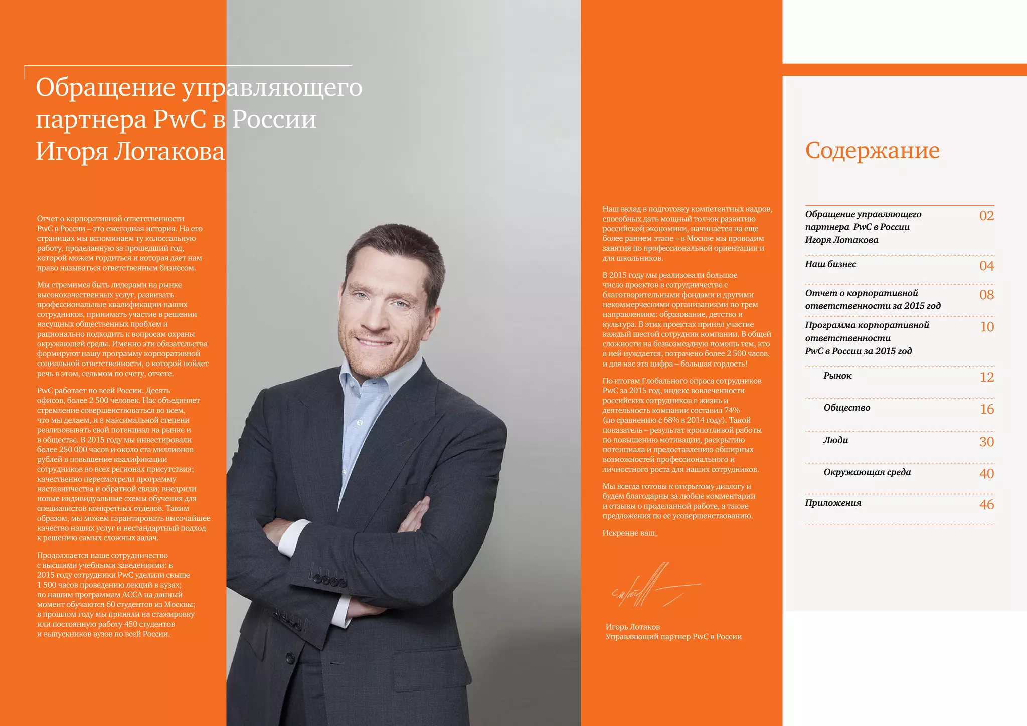 2 PwC
Содержание
Отчет о корпоративной ответственности
PwC в России – это ежегодная история. На его
страницах мы вспоминаем ту колоссальную
работу, проделанную за прошедший год,
которой можем гордиться и которая дает нам
право называться ответственным бизнесом.
Мы стремимся быть лидерами на рынке
высококачественных услуг, развивать
профессиональные квалификации наших
сотрудников, принимать участие в решении
насущных общественных проблем и
рационально подходить к вопросам охраны
окружающей среды. Именно эти обязательства
формируют нашу программу корпоративной
социальной ответственности, о которой пойдет
речь в этом, седьмом по счету, отчете.
PwC работает по всей России. Десять
офисов, более 2 500 человек. Нас объединяет
стремление совершенствоваться во всем,
что мы делаем, и в максимальной степени
реализовывать свой потенциал на рынке и
в обществе. В 2015 году мы инвестировали
более 250 000 часов и около ста миллионов
рублей в повышение квалификации
сотрудников во всех регионах присутствия;
качественно пересмотрели программу
наставничества и обратной связи; внедрили
новые индивидуальные схемы обучения для
специалистов конкретных отделов. Таким
образом, мы можем гарантировать высочайшее
качество наших услуг и нестандартный подход
к решению самых сложных задач.
Продолжается наше сотрудничество
с высшими учебными заведениями: в
2015 году сотрудники PwC уделили свыше
1 500 часов проведению лекций в вузах;
по нашим программам ACCA на данный
момент обучаются 60 студентов из Москвы;
в прошлом году мы приняли на стажировку
или постоянную работу 450 студентов
и выпускников вузов по всей России.
Обращение управляющего
партнера PwC в России
Игоря Лотакова
Наш вклад в подготовку компетентных кадров,
способных дать мощный толчок развитию
российской экономики, начинается на еще
более раннем этапе – в Москве мы проводим
занятия по профессиональной ориентации и
для школьников.
В 2015 году мы реализовали большое
число проектов в сотрудничестве с
благотворительными фондами и другими
некоммерческими организациями по трем
направлениям: образование, детство и
культура. В этих проектах принял участие
каждый шестой сотрудник компании. В общей
сложности на безвозмездную помощь тем, кто
в ней нуждается, потрачено более 2 500 часов,
и для нас эта цифра – большая гордость!
По итогам Глобального опроса сотрудников
PwC за 2015 год, индекс вовлеченности
российских сотрудников в жизнь и
деятельность компании составил 74%
(по сравнению с 68% в 2014 году). Такой
показатель – результат кропотливой работы
по повышению мотивации, раскрытию
потенциала и предоставлению обширных
возможностей профессионального и
личностного роста для наших сотрудников.
Мы всегда готовы к открытому диалогу и
будем благодарны за любые комментарии
и отзывы о проделанной работе, а также
предложения по ее усовершенствованию.
Искренне ваш,
Игорь Лотаков
Управляющий партнер PwC в России
Обращение управляющего
партнера PwC в России
Игоря Лотакова
02
Наш бизнес 04
Отчет о корпоративной
ответственности за 2015 год
08
Программа корпоративной
ответственности
PwC в России за 2015 год
10
Рынок 12
Общество 16
Люди 30
Окружающая среда 40
Приложения 46