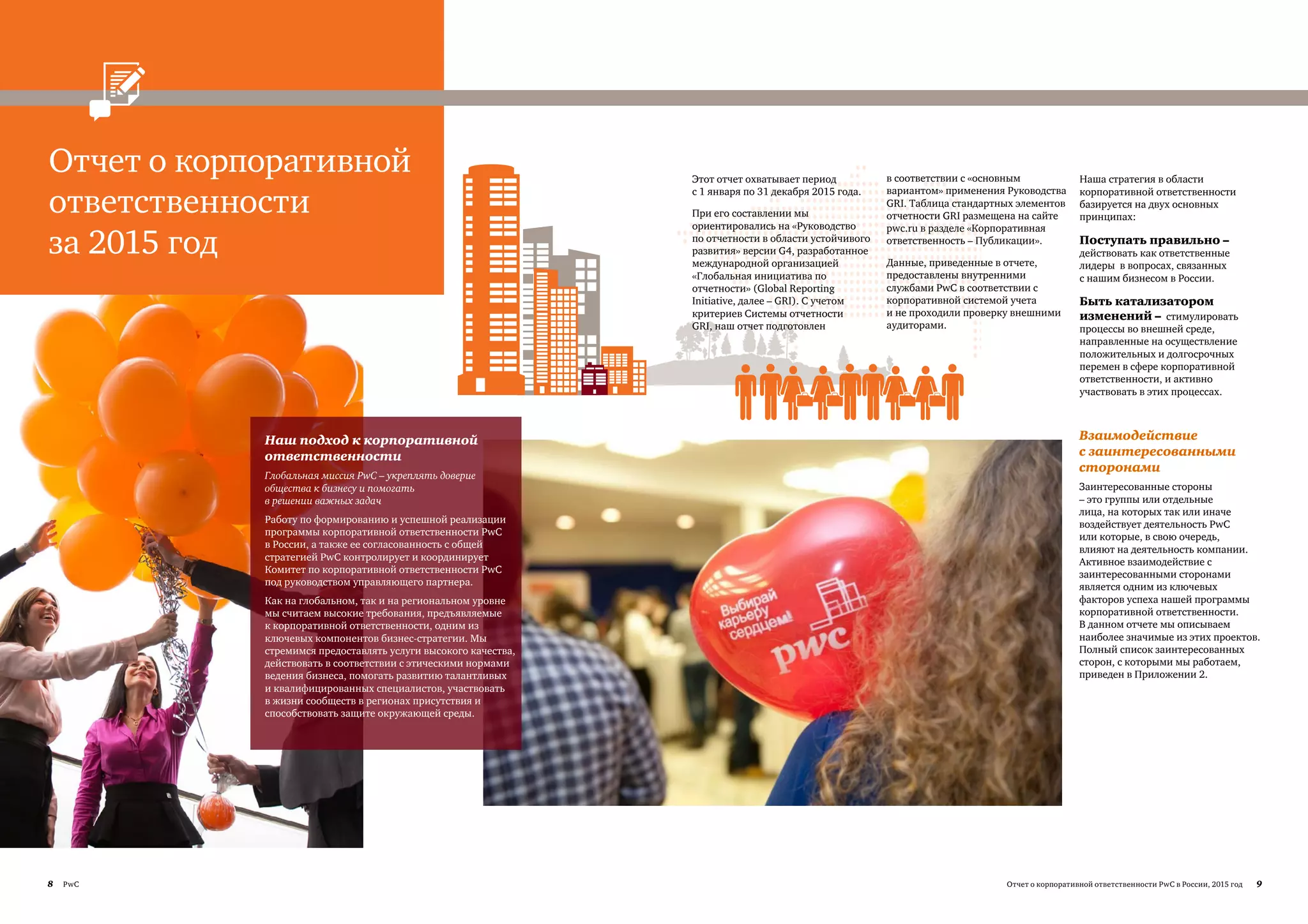 8 PwC 9Отчет о корпоративной ответственности PwC в России, 2015 год
Отчет о корпоративной
ответственности
за 2015 год
Взаимодействие
с заинтересованными
сторонами
Заинтересованные стороны
– это группы или отдельные
лица, на которых так или иначе
воздействует деятельность PwC
или которые, в свою очередь,
влияют на деятельность компании.
Активное взаимодействие с
заинтересованными сторонами
является одним из ключевых
факторов успеха нашей программы
корпоративной ответственности.
В данном отчете мы описываем
наиболее значимые из этих проектов.
Полный список заинтересованных
сторон, с которыми мы работаем,
приведен в Приложении 2.
Этот отчет охватывает период
с 1 января по 31 декабря 2015 года.
При его составлении мы
ориентировались на «Руководство
по отчетности в области устойчивого
развития» версии G4, разработанное
международной организацией
«Глобальная инициатива по
отчетности» (Global Reporting
Initiative, далее – GRI). С учетом
критериев Системы отчетности
GRI, наш отчет подготовлен
в соответствии с «основным
вариантом» применения Руководства
GRI. Таблица стандартных элементов
отчетности GRI размещена на сайте
pwc.ru в разделе «Корпоративная
ответственность – Публикации».
Данные, приведенные в отчете,
предоставлены внутренними
службами PwC в соответствии с
корпоративной системой учета
и не проходили проверку внешними
аудиторами.
Наш подход к корпоративной
ответственности
Глобальная миссия PwC – укреплять доверие
общества к бизнесу и помогать
в решении важных задач
Работу по формированию и успешной реализации
программы корпоративной ответственности PwC
в России, а также ее согласованность с общей
стратегией PwC контролирует и координирует
Комитет по корпоративной ответственности PwC
под руководством управляющего партнера.
Как на глобальном, так и на региональном уровне
мы считаем высокие требования, предъявляемые
к корпоративной ответственности, одним из
ключевых компонентов бизнес-стратегии. Мы
стремимся предоставлять услуги высокого качества,
действовать в соответствии с этическими нормами
ведения бизнеса, помогать развитию талантливых
и квалифицированных специалистов, участвовать
в жизни сообществ в регионах присутствия и
способствовать защите окружающей среды.
Наша стратегия в области
корпоративной ответственности
базируется на двух основных
принципах:
Поступать правильно –
действовать как ответственные
лидеры в вопросах, связанных
с нашим бизнесом в России.
Быть катализатором
изменений – стимулировать
процессы во внешней среде,
направленные на осуществление
положительных и долгосрочных
перемен в сфере корпоративной
ответственности, и активно
участвовать в этих процессах.
