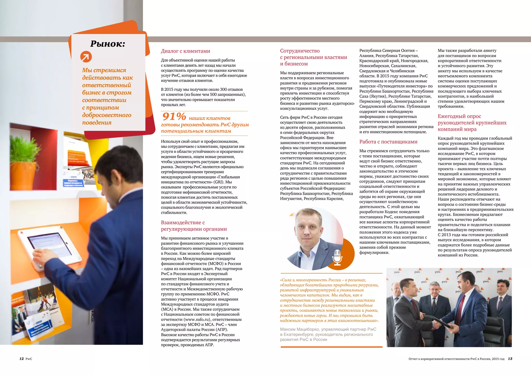 12 PwC 13Отчет о корпоративной ответственности PwC в России, 2015 год
Взаимодействие с
регулирующими органами
Мы принимаем активное участие в
развитии финансового рынка и улучшении
благоприятного инвестиционного климата
в России. Как можно более широкий
переход на Международные стандарты
финансовой отчетности (МСФО) в России
– одна из важнейших задач. Ряд партнеров
PwC в России входят в Экспертный
комитет Национальной организации
по стандартам финансового учета и
отчетности и Межведомственную рабочую
группу по применению МСФО. PwC
активно участвует в процессе внедрения
Международных стандартов аудита
(МСА) в России. Мы также сотрудничаем
с Национальным советом по финансовой
отчетности (www.nsfo.ru), ответственным
за экспертизу МСФО и МСА. PwC – член
Аудиторской палаты России (АПР).
Высокое качество работы PwC в России
подтверждается результатами регулярных
проверок, проводимых АПР.
Диалог с клиентами
Для объективной оценки нашей работы
с клиентами девять лет назад мы начали
осуществлять программу по оценке качества
услуг PwC, которая включает в себя ежегодное
изучение отзывов клиентов.
В 2015 году мы получили около 300 отзывов
от клиентов (из более чем 500 запрошенных),
что значительно превышает показатели
прошлых лет.
Используя свой опыт и профессионализм,
мы сотрудничаем с клиентами, предлагая им
услуги в области устойчивого и прозрачного
ведения бизнеса, ищем новые решения,
чтобы удовлетворить растущие запросы
рынка. Эксперты PwC являются официально
сертифицированными тренерами
международной организации «Глобальная
инициатива по отчетности» (GRI). Мы
оказываем профессиональные услуги по
подготовке нефинансовой отчетности,
помогая клиентам достичь поставленных
целей в области экономической устойчивости,
социального благополучия и экологической
стабильности.
Сотрудничество
с региональными властями
и бизнесом
Мы поддерживаем региональные
власти в вопросах инвестиционного
развития и продвижения регионов
внутри страны и за рубежом, помогая
привлечь инвестиции и способствуя
росту эффективности местного
бизнеса и развитию рынка аудиторско-
консультационных услуг.
Сеть фирм PwC в России сегодня
осуществляет свою деятельность
из десяти офисов, расположенных
в семи федеральных округах
Российской Федерации. Вне
зависимости от места нахождения
офиса мы гарантируем наивысшее
качество профессиональных услуг,
соответствующее международным
стандартам PwC. На сегодняшний
день мы подписали соглашения о
сотрудничестве с правительствами
ряда регионов с целью повышения
инвестиционной привлекательности
субъектов Российской Федерации:
Республика Башкортостан, Республика
Ингушетия, Республика Карелия,
Республика Северная Осетия –
Алания, Республика Татарстан,
Краснодарский край, Новгородская,
Новосибирская, Сахалинская,
Свердловская и Челябинская
области. В 2015 году компания PwC
подготовила и опубликовала новые
выпуски «Путеводителя инвестора» по
Республике Башкортостан, Республике
Саха (Якутия), Республике Татарстан,
Пермскому краю, Ленинградской и
Свердловской областям. Публикация
содержит всю необходимую
информацию о приоритетных
стратегических направлениях
развития отраслей экономики региона
и его инвестиционном потенциале.
Работа с поставщиками
Мы стремимся сотрудничать только
с теми поставщиками, которые
ведут свой бизнес ответственно,
честно и открыто, соблюдают
законодательство и этические
нормы, уважают достоинство своих
сотрудников, следуют принципам
социальной ответственности и
заботятся об охране окружающей
среды во всех регионах, где они
осуществляют хозяйственную
деятельность. С этой целью мы
разработали Кодекс поведения
поставщика PwC, охватывающий
все важные аспекты корпоративной
ответственности. На данный момент
положения этого кодекса уже
используются во всех контрактах с
нашими ключевыми поставщиками,
заменив собой прежние
формулировки.
Мы также разработали анкету
для поставщиков по вопросам
корпоративной ответственности
и устойчивого развития. Эту
анкету мы используем в качестве
неотъемлемого компонента
системы оценки поступающих
коммерческих предложений и
последующего выбора ключевых
контрагентов, в наибольшей
степени удовлетворяющих нашим
требованиям.
Ежегодный опрос
руководителей крупнейших
компаний мира
Каждый год мы проводим глобальный
опрос руководителей крупнейших
компаний мира. Это флагманское
исследование PwC, в котором
принимают участие почти полторы
тысячи первых лиц бизнеса. Цель
проекта – выявление тех ключевых
тенденций и закономерностей в
мировой экономике, которые влияют
на принятие важных управленческих
решений лидерами делового и
политического истеблишмента.
Наши респонденты отвечают на
вопросы о состоянии бизнес-среды
и настроениях в предпринимательских
кругах. Бизнесменам предлагают
оценить качество работы
правительства и поделиться планами
на ближайшую перспективу.
С 2013 года мы готовим российский
выпуск исследования, в котором
содержатся более подробные данные
по результатам опроса руководителей
компаний из России.
ая среда:
Окружающая
среда:
Люди: Общество:Рынок:
во:
Мы стремимся
действовать как
ответственный
бизнес в строгом
соответствии
с принципом
добросовестного
поведения
«Сила и многогранность России – в регионах,
обладающих богатейшими природными ресурсами,
развитой инфраструктурой и уникальным
человеческим капиталом. Мы видим, как в
сотрудничестве между региональными властями
и местным бизнесом реализуются масштабные
проекты, осваиваются новые технологии и рынки,
рождаются новые герои. И мы стремимся быть
надежным партнером в этих взаимоотношениях».
Максим Мациборко, управляющий партнер PwC
в Екатеринбурге, руководитель регионального
развития PwC в России
91% наших клиентов
готовы рекомендовать PwC другим
потенциальным клиентам