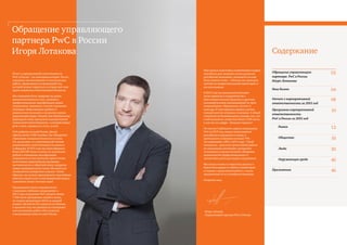 2 PwC
Содержание
Отчет о корпоративной ответственности
PwC в России – это ежегодная история. На его
страницах мы вспоминаем ту колоссальную
работу, проделанную за прошедший год,
которой можем гордиться и которая дает нам
право называться ответственным бизнесом.
Мы стремимся быть лидерами на рынке
высококачественных услуг, развивать
профессиональные квалификации наших
сотрудников, принимать участие в решении
насущных общественных проблем и
рационально подходить к вопросам охраны
окружающей среды. Именно эти обязательства
формируют нашу программу корпоративной
социальной ответственности, о которой пойдет
речь в этом, седьмом по счету, отчете.
PwC работает по всей России. Десять
офисов, более 2 500 человек. Нас объединяет
стремление совершенствоваться во всем,
что мы делаем, и в максимальной степени
реализовывать свой потенциал на рынке и
в обществе. В 2015 году мы инвестировали
более 250 000 часов и около ста миллионов
рублей в повышение квалификации
сотрудников во всех регионах присутствия;
качественно пересмотрели программу
наставничества и обратной связи; внедрили
новые индивидуальные схемы обучения для
специалистов конкретных отделов. Таким
образом, мы можем гарантировать высочайшее
качество наших услуг и нестандартный подход
к решению самых сложных задач.
Продолжается наше сотрудничество
с высшими учебными заведениями: в
2015 году сотрудники PwC уделили свыше
1 500 часов проведению лекций в вузах;
по нашим программам ACCA на данный
момент обучаются 60 студентов из Москвы;
в прошлом году мы приняли на стажировку
или постоянную работу 450 студентов
и выпускников вузов по всей России.
Обращение управляющего
партнера PwC в России
Игоря Лотакова
Наш вклад в подготовку компетентных кадров,
способных дать мощный толчок развитию
российской экономики, начинается на еще
более раннем этапе – в Москве мы проводим
занятия по профессиональной ориентации и
для школьников.
В 2015 году мы реализовали большое
число проектов в сотрудничестве с
благотворительными фондами и другими
некоммерческими организациями по трем
направлениям: образование, детство и
культура. В этих проектах принял участие
каждый шестой сотрудник компании. В общей
сложности на безвозмездную помощь тем, кто
в ней нуждается, потрачено более 2 500 часов,
и для нас эта цифра – большая гордость!
По итогам Глобального опроса сотрудников
PwC за 2015 год, индекс вовлеченности
российских сотрудников в жизнь и
деятельность компании составил 74%
(по сравнению с 68% в 2014 году). Такой
показатель – результат кропотливой работы
по повышению мотивации, раскрытию
потенциала и предоставлению обширных
возможностей профессионального и
личностного роста для наших сотрудников.
Мы всегда готовы к открытому диалогу и
будем благодарны за любые комментарии
и отзывы о проделанной работе, а также
предложения по ее усовершенствованию.
Искренне ваш,
Игорь Лотаков
Управляющий партнер PwC в России
Обращение управляющего
партнера PwC в России
Игоря Лотакова
02
Наш бизнес 04
Отчет о корпоративной
ответственности за 2015 год
08
Программа корпоративной
ответственности
PwC в России за 2015 год
10
Рынок 12
Общество 16
Люди 30
Окружающая среда 40
Приложения 46