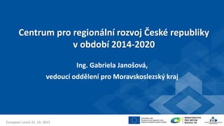 Centrum pro regionální rozvoj České republiky
v období 2014-2020
Ing. Gabriela Janošová,
vedoucí oddělení pro Moravskoslezský kraj
European Lunch 21. 10. 2015
 