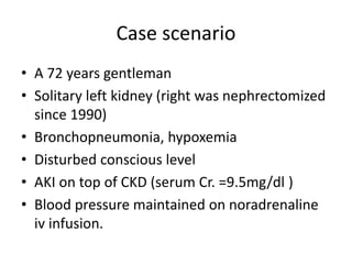 Case scenario
• A 72 years gentleman
• Solitary left kidney (right was nephrectomized
since 1990)
• Bronchopneumonia, hypoxemia
• Disturbed conscious level
• AKI on top of CKD (serum Cr. =9.5mg/dl )
• Blood pressure maintained on noradrenaline
iv infusion.
 