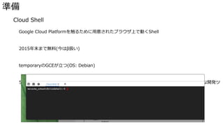 準備
� Cloud Shell
Google Cloud Platformを触るために用意されたブラウザ上で動くShell
2015年末まで無料(今はβ扱い)
temporaryのGCEが立つ(OS: Debian)
5GBのディスク、gcloudコマンド、docker、docker-machine、kubectl(k8sのcli)、いろんな開発ツ
ールがインストール済み
 
