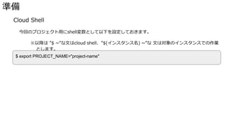 準備
� Cloud Shell
今回のプロジェクト用にshell変数として以下を設定しておきます。
※以降は ”$ ~”な文はcloud shell、”$(インスタンス名) ~”な 文は対象のインスタンスでの作業
とします。
$ export PROJECT_NAME="project-name"
 