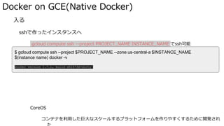Docker on GCE(Native Docker)
� 入る
sshで作ったインスタンスへ
gcloud compute ssh --project PROJECT_NAME INSTANCE_NAME でssh可能
sshトンネリング(port forward)したい場合とかも↑経由で実施
CoreOS
コンテナを利用した巨大なスケールするプラットフォームを作りやすくするために開発され
$ gcloud compute ssh --project $PROJECT_NAME --zone us-central-a $INSTANCE_NAME
$(instance name) docker -v
Docker version 1.7.1, build df2f73d-dirty
 