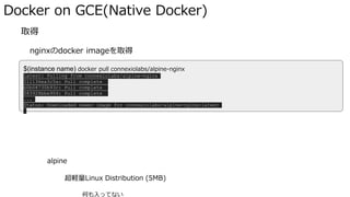 Docker on GCE(Native Docker)
� 取得
nginxのdocker imageを取得
docker pull IMAGENAME で取得
alpine
超軽量Linux Distribution (5MB)
何も入ってない
$(instance name) docker pull connexiolabs/alpine-nginx
latest: Pulling from connexiolabs/alpine-nginx
511136ea3c5a: Pull complete
b0b08730b93c: Pull complete
f83928bbe904: Pull complete
...
Status: Downloaded newer image for connexiolabs/alpine-nginx:latest
 