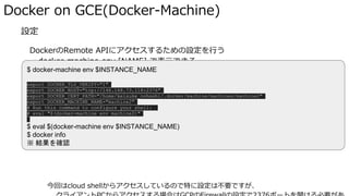 � 設定
DockerのRemote APIにアクセスするための設定を行う
docker-machine env [NAME] で表示できる
今回はcloud shellからアクセスしているので特に設定は不要ですが、
Docker on GCE(Docker-Machine)
$ docker-machine env $INSTANCE_NAME
export DOCKER_TLS_VERIFY="1"
export DOCKER_HOST="tcp://146.148.73.118:2376"
export DOCKER_CERT_PATH="/home/keisuke_oohashi/.docker/machine/machines/machine2"
export DOCKER_MACHINE_NAME="machine2"
# Run this command to configure your shell:
# eval "$(docker-machine env machine2)"
$ eval $(docker-machine env $INSTANCE_NAME)
$ docker info
※ 結果を確認
 