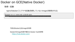 Docker on GCE(Native Docker)
� 取得・起動
nginxのdockerコンテナを起動(取得していないimageは取得される)
docker run <OPTIONS> IMAGENAME <COMMAND> で取得・起動
今回はDocker公式imageを利用
DockerのImageを探す場合は Docker Hubを参照
https://hub.docker.com/
$ docker run -d --name web -p 80:80 nginx
ハッシュ(2d953fef40b6fc80985d88a1caa02a9aace2a8d1410cbeb70c91c863637c66c1)
 