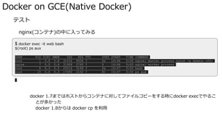 Docker on GCE(Native Docker)
� テスト
nginx(コンテナ)の中に入ってみる
docker exec <OPTIONS> NAME <COMMAND> でコンテナ内でコマンドを叩ける
docker 1.7まではホストからコンテナに対してファイルコピーをする時にdocker execでやるこ
とが多かった
docker 1.8からは docker cp を利用
$ docker exec -it web bash
$(root) ps aux
USER PID %CPU %MEM VSZ RSS TTY STAT START TIME COMMAND
root 1 0.0 0.8 31532 4936 ? Ss 14:46 0:00 nginx: master process nginx -g daemon off;
nginx 7 0.0 0.4 31908 2760 ? S 14:46 0:00 nginx: worker process
root 8 0.3 0.5 20216 3168 ? Ss 16:47 0:00 bash
root 15 0.0 0.3 17492 2152 ? R+ 16:47 0:00 ps aux
 