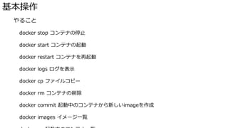 基本操作
� やること
docker stop コンテナの停止
docker start コンテナの起動
docker restart コンテナを再起動
docker logs ログを表示
docker cp ファイルコピー
docker rm コンテナの削除
docker commit 起動中のコンテナから新しいimageを作成
docker images イメージ一覧
 