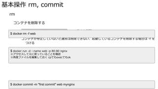 基本操作 rm, commit
� rm
コンテナを削除する
docker rn <OPTIONS> NAME でコンテナを削除
コンテナが停止していないと通常は削除できない、起動しているコンテナを削除する場合は -f を
つける
コンテナを削除した場合、コンテナ内で編集した内容は残らない
再度同じイメージを起動しても初期化される
� commit
$ docker rm -f web
$ docker run -d --name web -p 80:80 nginx
※アクセスして元に戻っていることを確認
※再度ファイルを編集しておく cpでもexecでもok
$ docker commit -m "first commit" web mynginx
 