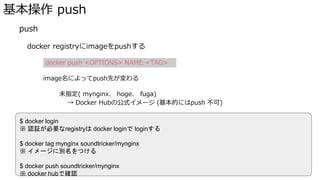 基本操作 push
� push
docker registryにimageをpushする
docker push <OPTIONS> NAME:<TAG>
image名によってpush先が変わる
未指定( mynginx、 hoge、 fuga)
→�Docker�Hubの公式イメージ (基本的にはpush 不可)
ユーザー名・グループ名付き (soundtricker/mynginx {ユーザ名}/{イメージ名})
→�Docker�Hubのユーザーイメージ
レジストリ名付き(localhost:5000/mynginx grc.io/project-name/image-name)
→�指定したレジストリにpush
$ docker login
※ 認証が必要なregistryは docker loginで loginする
$ docker tag mynginx soundtricker/mynginx
※ イメージに別名をつける
$ docker push soundtricker/mynginx
※ docker hubで確認
 