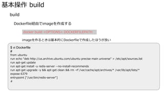 基本操作 build
� build
Dockerfile経由でimageを作成する
docker build <OPTIONS> DOCKERFILEPATH
imageを作るときは基本的にDockerfileで作成したほうが良い
※�commitで作るやり方もあるけど、どういうimageなのかわかりにくい
Docker Hubで様々なDockerfileが見れるので参考にすると良い
$ vi Dockerfile
#
from ubuntu
run echo "deb http://us.archive.ubuntu.com/ubuntu precise main universe" > /etc/apt/sources.list
run apt-get update
run apt-get install -y redis-server --no-install-recommends
run apt-get upgrade -y && apt-get clean && rm -rf /var/cache/apt/archives/* /var/lib/apt/lists/*
expose 6379
entrypoint ["/usr/bin/redis-server"]
#
 