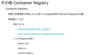 その他 Cointainer Registry
� Container Registry
実際に本番環境で利用しようと思うとimageを保存するためにRegistryが必要
選択肢としては
自前で立てる
https://hub.docker.com/_/registry/
https://hub.docker.com/r/google/docker-registry/
どっかのRegistryを使う
Docker Hub
Quary.io
CoreOS Registry
 