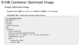 その他 Cointainer Optimized Image
� Google Optimized Image
Googleが公式に用意しているコンテナを触るのに最適化した VM Image
中身は単体で動く Kubernetes Worker Node(minion)
メタデータにpods.yaml(k8sの設定ファイル)をいれて立ち上げると、dockerコンテナが動かせる$ vi containers.yaml
apiVersion: v1
kind: Pod
metadata:
name: simple-echo
spec:
containers:
- name: simple-echo
image: gcr.io/google-containers/busybox
command: ['nc', '-p', '8080', '-l', '-l', '-e', 'echo', 'hello world!']
imagePullPolicy: Always
ports:
- containerPort: 8080
hostPort: 8080
 