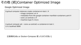 その他 (続)Cointainer Optimized Image
� Google Optimized Image
正直微妙(k8s or Docker-Compose 使ったほうが良い)
$ gcloud compute instances create containervm-test-1 ¥
--image container-vm ¥
--metadata-from-file google-container-manifest=containers.yaml ¥
--zone us-central1-a ¥
--machine-type f1-micro
$ gcloud compute ssh --zone us-central1-a containervm-test-1
$ nc localhost 8080
 