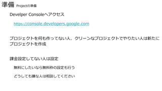 準備 Projectの準備
� Develper Consoleへアクセス
https://console.developers.google.com
� プロジェクトを何も作ってない人、クリーンなプロジェクトでやりたい人は新たに
プロジェクトを作成
� 課金設定してない人は設定
無料にしたいなら無料枠の設定も行う
どうしても嫌な人は相談してください
 