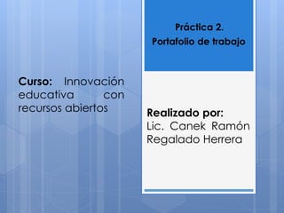 Práctica 2. 
Portafolio de trabajo 
Curso: Innovación 
educativa con 
recursos abiertos Realizado por: 
Lic. Canek Ramón 
Regalado Herrera 
 