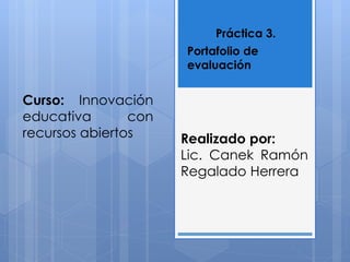 Práctica 3. 
Portafolio de 
evaluación 
Curso: Innovación 
educativa con 
recursos abiertos Realizado por: 
Lic. Canek Ramón 
Regalado Herrera 
 