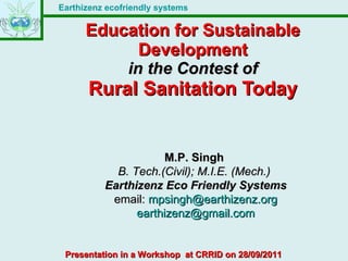 Education for Sustainable Development in the Contest of Rural Sanitation Today M.P. Singh  B. Tech.(Civil); M.I.E. (Mech.)   Earthizenz Eco Friendly Systems email:  [email_address] [email_address] Presentation in a Workshop  at CRRID on 28/09/2011 