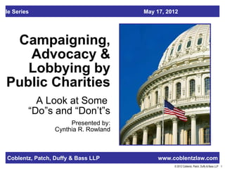 able Series                              May 17, 2012




   Campaigning,
     Advocacy &
     Lobbying by
  Public Charities
            A Look at Some
          “Do”s and “Don’t”s
                         Presented by:
                    Cynthia R. Rowland



   Coblentz, Patch, Duffy & Bass LLP          www.coblentzlaw.com
                                                   © 2012 Coblentz, Patch, Duffy & Bass LLP 1
 