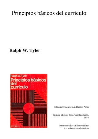 Principios básicos del currículo




Ralph W. Tyler




                   Editorial Troquel, S.A. Buenos Aires


                  Primera edición, 1973. Quinta edición,
                                                   1986


                        Este material se utiliza con fines
                              exclusivamente didácticos
 