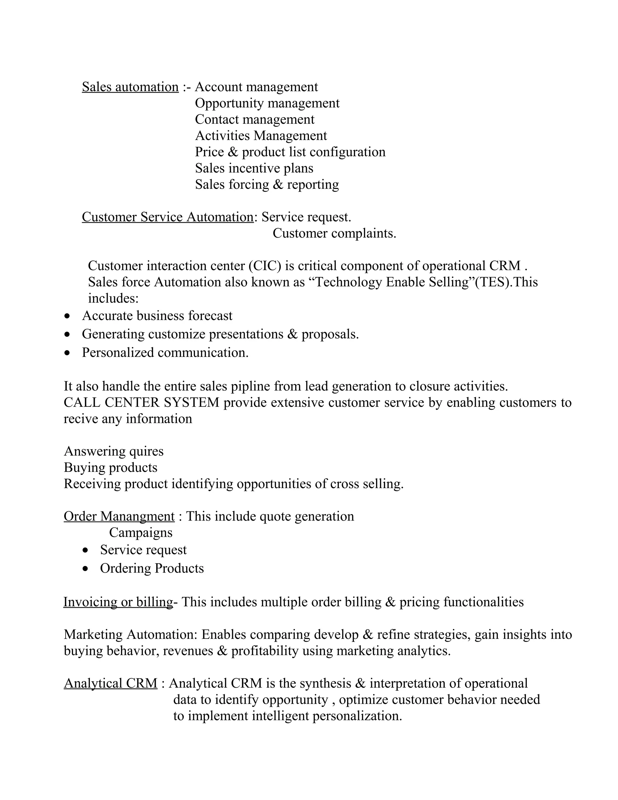 Sales automation :- Account management
                       Opportunity management
                       Contact management
                       Activities Management
                       Price & product list configuration
                       Sales incentive plans
                       Sales forcing & reporting

   Customer Service Automation: Service request.
                                  Customer complaints.

   Customer interaction center (CIC) is critical component of operational CRM .
   Sales force Automation also known as “Technology Enable Selling”(TES).This
   includes:
• Accurate business forecast
• Generating customize presentations & proposals.
• Personalized communication.

It also handle the entire sales pipline from lead generation to closure activities.
CALL CENTER SYSTEM provide extensive customer service by enabling customers to
recive any information

Answering quires
Buying products
Receiving product identifying opportunities of cross selling.

Order Manangment : This include quote generation
       Campaigns
  • Service request
  • Ordering Products

Invoicing or billing- This includes multiple order billing & pricing functionalities

Marketing Automation: Enables comparing develop & refine strategies, gain insights into
buying behavior, revenues & profitability using marketing analytics.

Analytical CRM : Analytical CRM is the synthesis & interpretation of operational
                 data to identify opportunity , optimize customer behavior needed
                 to implement intelligent personalization.
 