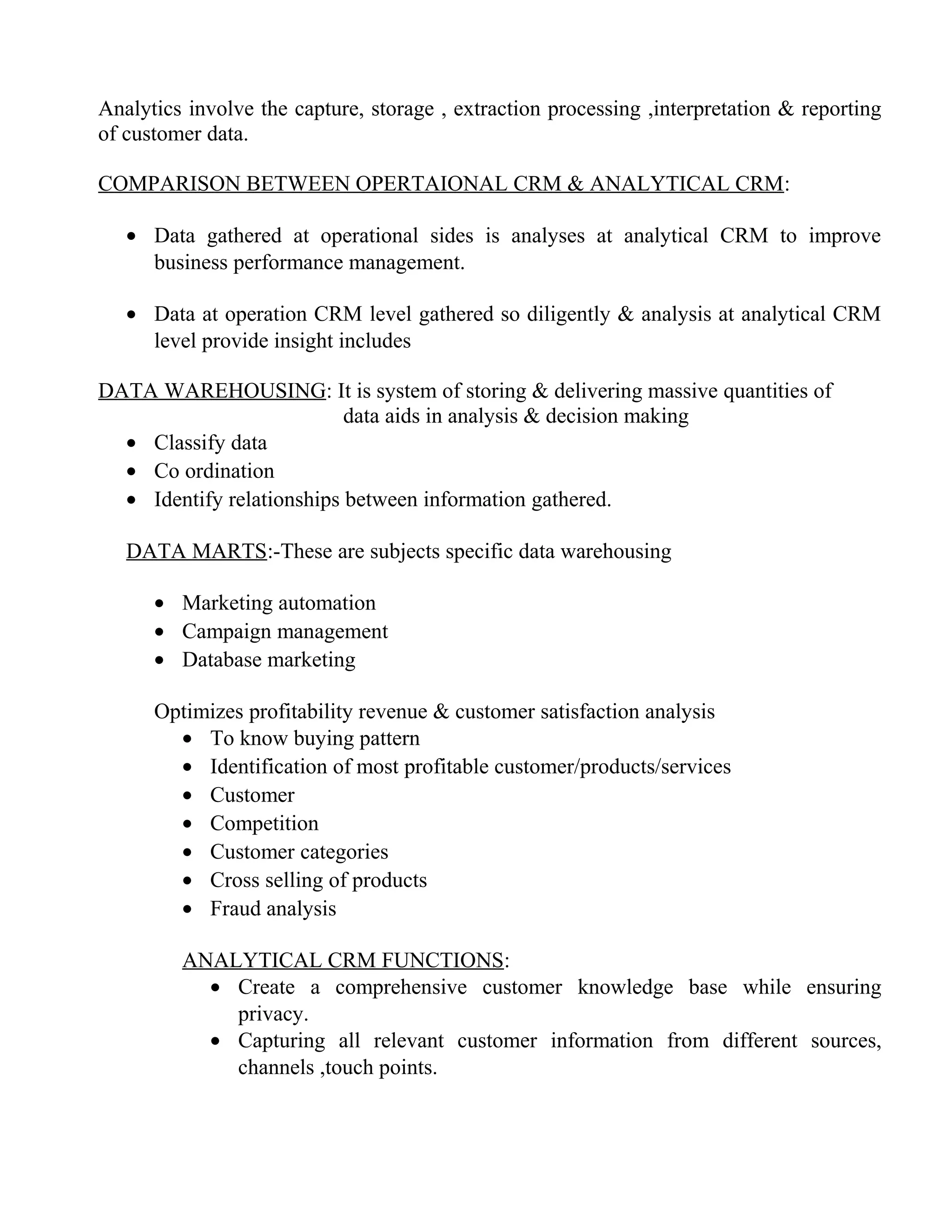 Analytics involve the capture, storage , extraction processing ,interpretation & reporting
of customer data.

COMPARISON BETWEEN OPERTAIONAL CRM & ANALYTICAL CRM:

   • Data gathered at operational sides is analyses at analytical CRM to improve
     business performance management.

   • Data at operation CRM level gathered so diligently & analysis at analytical CRM
     level provide insight includes

DATA WAREHOUSING: It is system of storing & delivering massive quantities of
                           data aids in analysis & decision making
  • Classify data
  • Co ordination
  • Identify relationships between information gathered.

   DATA MARTS:-These are subjects specific data warehousing

      • Marketing automation
      • Campaign management
      • Database marketing

      Optimizes profitability revenue & customer satisfaction analysis
        • To know buying pattern
        • Identification of most profitable customer/products/services
        • Customer
        • Competition
        • Customer categories
        • Cross selling of products
        • Fraud analysis

         ANALYTICAL CRM FUNCTIONS:
           • Create a comprehensive customer knowledge base while ensuring
             privacy.
           • Capturing all relevant customer information from different sources,
             channels ,touch points.
 