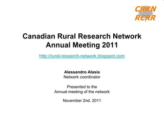 Canadian Rural Research Network
      Annual Meeting 2011
    http://rural-research-network.blogspot.com


               Alessandro Alasia
               Network coordinator

                 Presented to the
           Annual meeting of the network

               November 2nd, 2011
 
