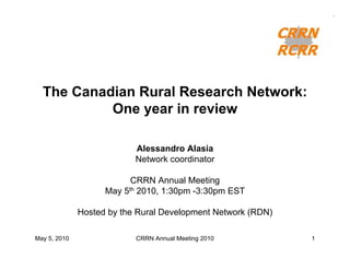 The Canadian Rural Research Network:
           One year in review

                           Alessandro Alasia
                           Network coordinator

                          CRRN Annual Meeting
                    May 5th 2010, 1:30pm -3:30pm EST

              Hosted by the Rural Development Network (RDN)

May 5, 2010                CRRN Annual Meeting 2010           1
 