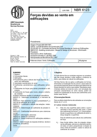 Copyright © 1988,
ABNT–Associação Brasileira de
Normas Técnicas
Printed in Brazil/
Impresso no Brasil
Todos os direitos reservados
Sede:
Rio de Janeiro
Av. Treze de Maio, 13 - 28º andar
CEP 20003 - Caixa Postal 1680
Rio de Janeiro - RJ
Tel.: PABX (021) 210-3122
Telex: (021) 34333 ABNT - BR
Endereço Telegráfico:
NORMATÉCNICA
ABNT-Associação
Brasileirade
NormasTécnicas
Palavras-chave: Vento. Edificação 66páginas
Forças devidas ao vento em
edificações
NBR 6123JUN1988
Origem:ProjetoNB-599/1987
CB-02 - Comitê Brasileiro de Construção Civil
CE-02:003.16 - Comissão de Estudo de Forças Devidas ao Vento em Edificações
NBR 6123 - Building construction - Bases for design of structures - Wind loads -
Procedure
Descriptors: Wind. Edification
Incorpora a Errata nº 1 de DEZ 1990
Reimpressão da NB-599 de DEZ 1987
Procedimento
SUMÁRIO
1 Objetivo
2 Convenções literais
3 Definições
4 Procedimento para o cálculo das forças devidas ao
vento nas edificações
5 Velocidade característica do vento
6 Coeficientes aerodinâmicos para edificações corren-
tes
7 Coeficientes de forças para barras prismáticas e reti-
culados
8 Coeficientes de forças para muros, placas e cobertu-
ras isoladas
9 Efeitos dinâmicos devidos à turbulência atmosférica
ANEXO A - Velocidade normalizada S2
e intervalos de
tempo
ANEXO B - Fator estatístico S3
para a probabilidade Pm
e
vida útil de edificação de m anos
ANEXO C - Localização e altitude das estações meteo-
rológicas
ANEXO D - Determinação do coeficiente de pressão in-
terna
ANEXO E - Coeficientes aerodinâmicos para coberturas
curvas
ANEXO F - Informações adicionais
ANEXO G - Efeitos de vizinhança
ANEXO H - Efeitos dinâmicos em edificações esbeltas e
flexíveis
ANEXO I - Determinação da resposta dinâmica devida à
turbulência atmosférica
Índice
1 Objetivo
1.1 Esta Norma fixa as condições exigíveis na considera-
ção das forças devidas à ação estática e dinâmica do
vento, para efeitos de cálculo de edificações.
1.2 Esta Norma não se aplica a edificações de formas,
dimensões ou localização fora do comum, casos estes em
que estudos especiais devem ser feitos para determinar as
forças atuantes do vento e seus efeitos. Resultados expe-
rimentais obtidos em túnel de vento, com simulação das
principais características do vento natural, podem ser
usados em substituição do recurso aos coeficientes cons-
tantes nesta Norma.
2Convençõesliterais
Para os efeitos desta Norma são adotadas as convenções
literais de 2.1 a 2.3.
2.1 Letras romanas maiúsculas
A - Área de uma superfície plana sobre a qual é
calculada a força exercida pelo vento, a partir
dos coeficientes de forma Ce
e Ci
(força perpen-
dicular à superfície) e do coeficiente de atrito Cf
,
(força tangente à superfície)
Área de referência para cálculo dos coeficientes
de força
Ae
- Área frontal efetiva: área da projeção ortogo-
nal da edificação, estrutura ou elemento estrutu-
ral sobre um plano perpendicular à direção do
vento ("área de sombra"); usada no cálculo do
coeficiente de arrasto
Cópia não autorizada
 