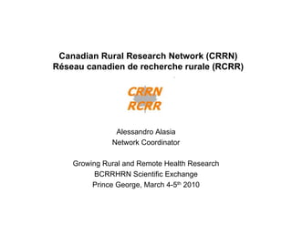 Canadian Rural Research Network (CRRN)
Réseau canadien de recherche rurale (RCRR)




               Alessandro Alasia
              Network Coordinator

    Growing Rural and Remote Health Research
          BCRRHRN Scientific Exchange
         Prince George, March 4-5th 2010
 