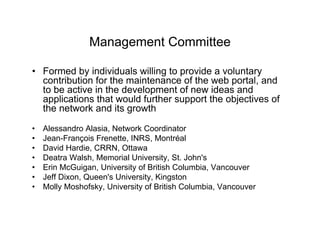 Management Committee

• Formed by individuals willing to provide a voluntary
  contribution for the maintenance of the web portal, and
  to be active in the development of new ideas and
  applications that would further support the objectives of
  the network and its growth

•   Alessandro Alasia, Network Coordinator
•   Jean-François Frenette, INRS, Montréal
•   David Hardie, CRRN, Ottawa
•   Deatra Walsh, Memorial University, St. John's
•   Erin McGuigan, University of British Columbia, Vancouver
•   Jeff Dixon, Queen's University, Kingston
•   Molly Moshofsky, University of British Columbia, Vancouver
 