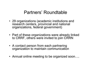 Partners’ Roundtable
• 29 organizations (academic institutions and
  research centers, provincial and national
  organizations, federal government)

• Part of these organizations were already linked
  to CRRF, others were invited to join CRRN

• A contact person from each partnering
  organization to maintain communication

• Annual online meeting to be organized soon….
 