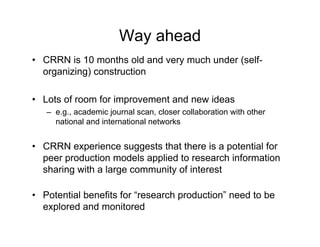 Way ahead
• CRRN is 10 months old and very much under (self-
  organizing) construction

• Lots of room for improvement and new ideas
   – e.g., academic journal scan, closer collaboration with other
     national and international networks


• CRRN experience suggests that there is a potential for
  peer production models applied to research information
  sharing with a large community of interest

• Potential benefits for “research production” need to be
  explored and monitored
 