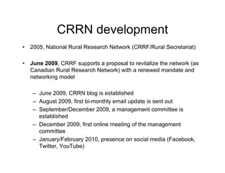 CRRN development
•   2005, National Rural Research Network (CRRF/Rural Secretariat)

•   June 2009, CRRF supports a proposal to revitalize the network (as
    Canadian Rural Research Network) with a renewed mandate and
    networking model

    – June 2009, CRRN blog is established
    – August 2009, first bi-monthly email update is sent out
    – September/December 2009, a management committee is
      established
    – December 2009, first online meeting of the management
      committee
    – January/February 2010, presence on social media (Facebook,
      Twitter, YouTube)
 