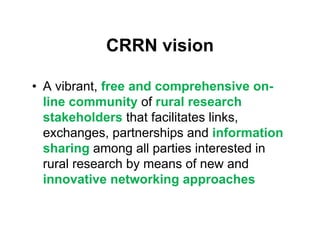 CRRN vision

• A vibrant, free and comprehensive on-
  line community of rural research
  stakeholders that facilitates links,
  exchanges, partnerships and information
  sharing among all parties interested in
  rural research by means of new and
  innovative networking approaches
 