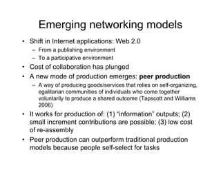 Emerging networking models
• Shift in Internet applications: Web 2.0
   – From a publishing environment
   – To a participative environment
• Cost of collaboration has plunged
• A new mode of production emerges: peer production
   – A way of producing goods/services that relies on self-organizing,
     egalitarian communities of individuals who come together
     voluntarily to produce a shared outcome (Tapscott and Williams
     2006)
• It works for production of: (1) “information” outputs; (2)
  small increment contributions are possible; (3) low cost
  of re-assembly
• Peer production can outperform traditional production
  models because people self-select for tasks
 
