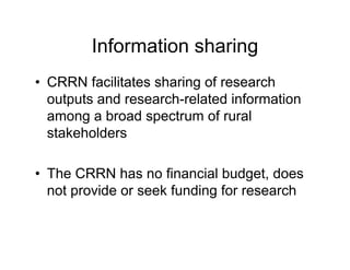 Information sharing
• CRRN facilitates sharing of research
  outputs and research-related information
  among a broad spectrum of rural
  stakeholders

• The CRRN has no financial budget, does
  not provide or seek funding for research
 