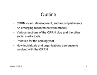 Outline
    • CRRN vision, development, and accomplishments
    • An emerging research network model?
    • Various sections of the CRRN blog and the other
      social media tools
    • Priorities for the coming year
    • How individuals and organizations can become
      involved with the CRRN




August 12, 2010                                         2
 