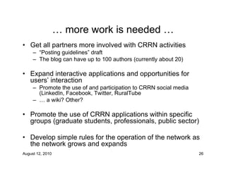 … more work is needed …
• Get all partners more involved with CRRN activities
     – “Posting guidelines” draft
     – The blog can have up to 100 authors (currently about 20)

• Expand interactive applications and opportunities for
  users’ interaction
     – Promote the use of and participation to CRRN social media
       (LinkedIn, Facebook, Twitter, RuralTube
     – … a wiki? Other?

• Promote the use of CRRN applications within specific
  groups (graduate students, professionals, public sector)

• Develop simple rules for the operation of the network as
  the network grows and expands
August 12, 2010                                                    26
 