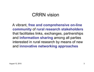 CRRN vision

   A vibrant, free and comprehensive on-line
   community of rural research stakeholders
   that facilitates links, exchanges, partnerships
   and information sharing among all parties
   interested in rural research by means of new
   and innovative networking approaches



August 12, 2010                                      3
 