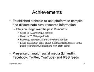Achievements
• Established a simple-to-use platform to compile
  and disseminate rural research information
     – Stats on usage over the past 15 months:
          •   Close to 10,000 unique visitors
          •   Close to 25,000 page loads
          •   Recently, between 20 and 30 visitors per day
          •   Email distribution list of about 3,500 contacts, largely in the
              public (fed/prov/municipal) and non-profit sector


• Presence on major social media (LinkedIn,
  Facebook, Twitter, YouTube) and RSS feeds
August 12, 2010                                                                 6
 