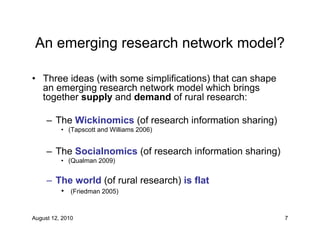An emerging research network model?

• Three ideas (with some simplifications) that can shape
  an emerging research network model which brings
  together supply and demand of rural research:

     – The Wickinomics (of research information sharing)
          • (Tapscott and Williams 2006)


     – The Socialnomics (of research information sharing)
          • (Qualman 2009)


     – The world (of rural research) is flat
          • (Friedman 2005)


August 12, 2010                                             7
 